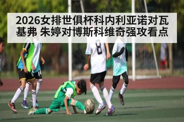 2026女排世俱杯科内利亚诺对瓦基弗 朱婷对博斯科维奇强攻看点